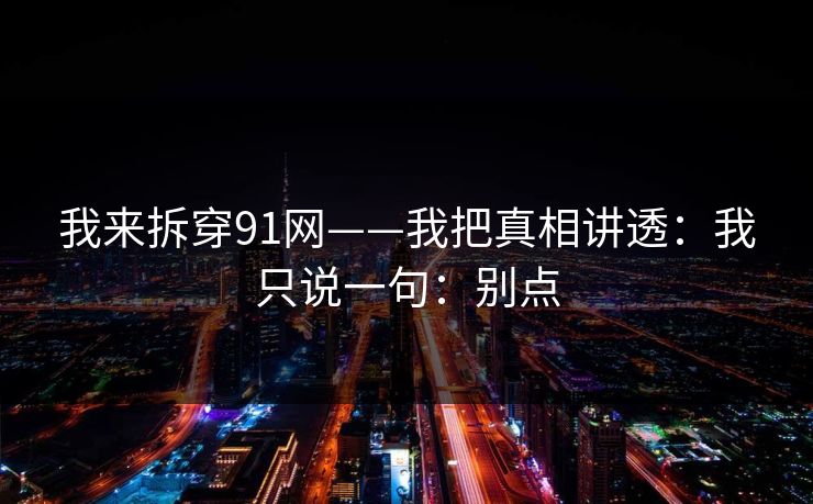 我来拆穿91网——我把真相讲透:我只说一句:别点