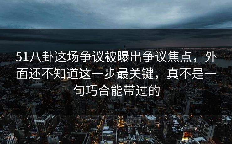 51八卦这场争议被曝出争议焦点，外面还不知道这一步最关键，真不是一句巧合能带过的